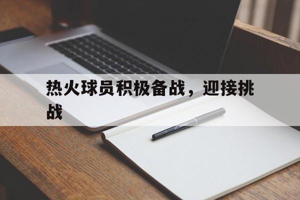 关于热火球员积极备战，迎接挑战的信息